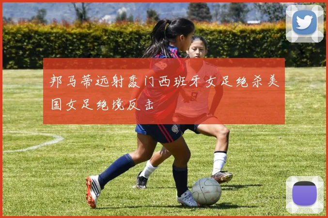 邦马蒂远射轰门西班牙女足绝杀美国女足绝境反击