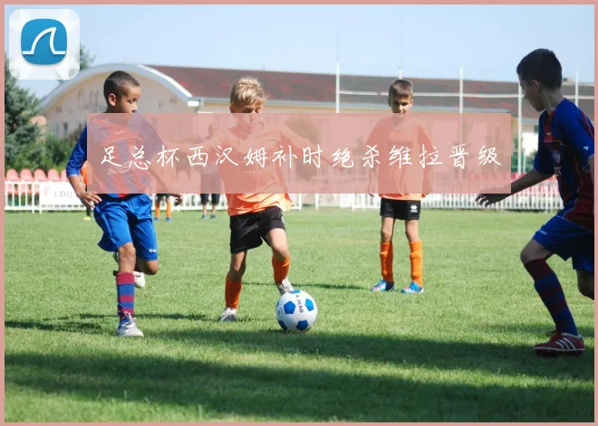 足总杯西汉姆补时绝杀维拉晋级