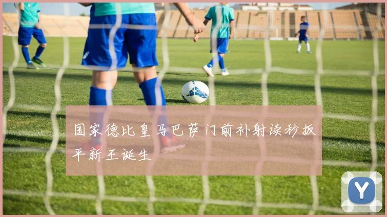 国家德比皇马巴萨门前补射读秒扳平新王诞生