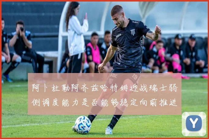 阿卜杜勒阿齐兹哈特姆迎战瑞士弱侧调度能力是否能够稳定向前推进
