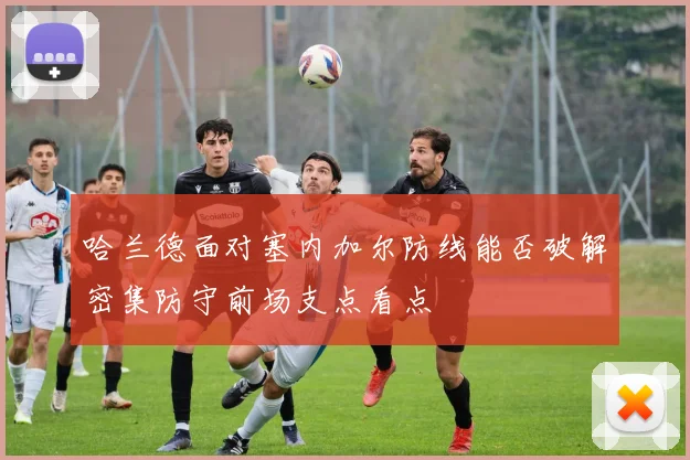哈兰德面对塞内加尔防线能否破解密集防守前场支点看点