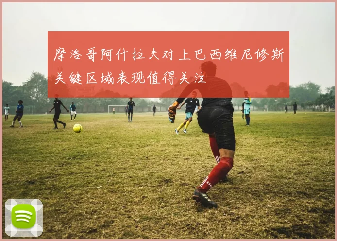 摩洛哥阿什拉夫对上巴西维尼修斯关键区域表现值得关注
