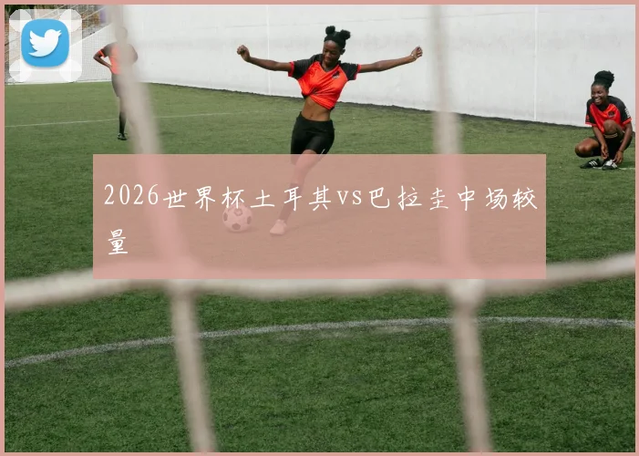 2026世界杯土耳其vs巴拉圭中场较量