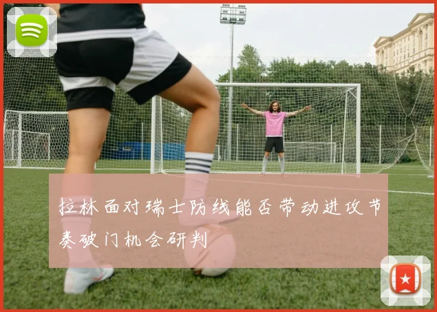 拉林面对瑞士防线能否带动进攻节奏破门机会研判