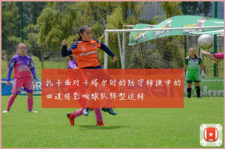 扎卡面对卡塔尔时的防守转换中的回追将影响球队阵型运转