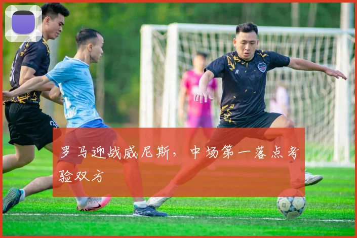 罗马迎战威尼斯，中场第一落点考验双方