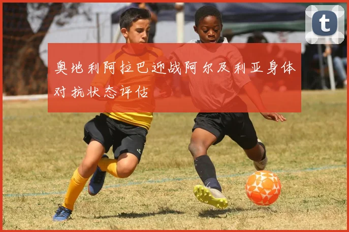 奥地利阿拉巴迎战阿尔及利亚身体对抗状态评估