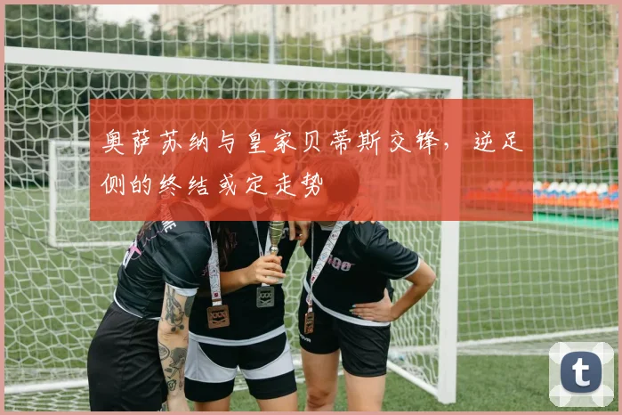 奥萨苏纳与皇家贝蒂斯交锋，逆足侧的终结或定走势