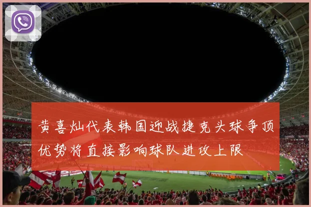 黄喜灿代表韩国迎战捷克头球争顶优势将直接影响球队进攻上限