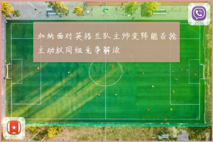 加纳面对英格兰队主帅变阵能否抢主动权同组竞争解读