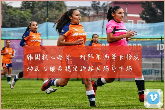 韩国核心赵贤祐对阵墨西哥长传发动反击能否稳定连接后场与中场