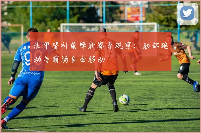 法甲替补前锋新赛季观察：肋部跑动与前场自由移动