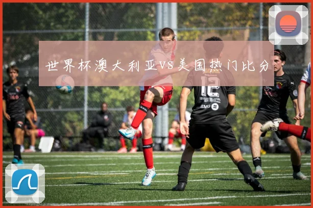 世界杯澳大利亚vs美国热门比分