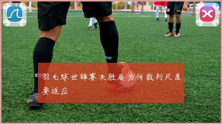 羽毛球世锦赛决胜局为何裁判尺度要适应