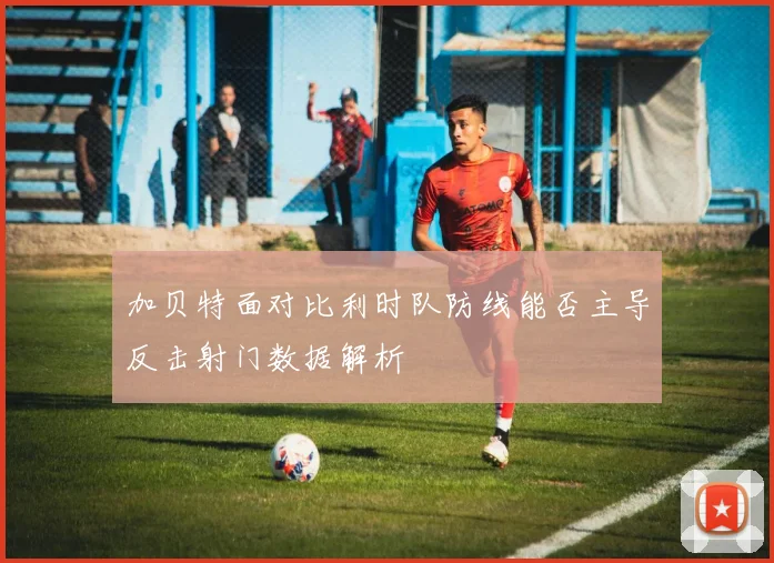 加贝特面对比利时队防线能否主导反击射门数据解析