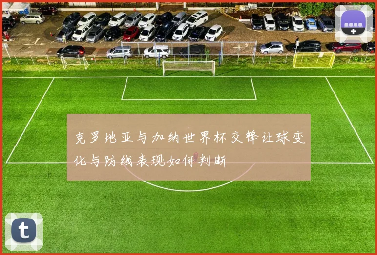 克罗地亚与加纳世界杯交锋让球变化与防线表现如何判断
