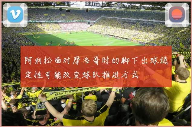 阿利松面对摩洛哥时的脚下出球稳定性可能改变球队推进方式