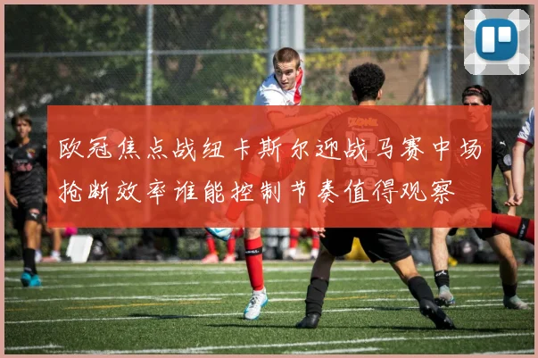 欧冠焦点战纽卡斯尔迎战马赛中场抢断效率谁能控制节奏值得观察