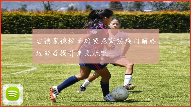 古德蒙德松面对突尼斯防线门前终结能否提升看点梳理