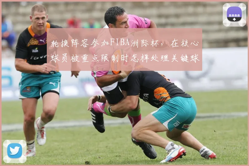 轮换阵容参加FIBA洲际杯,在核心球员被重点限制时怎样处理关键球处理